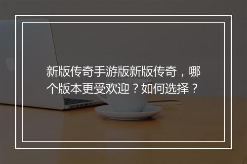 新版传奇手游版新版传奇，哪个版本更受欢迎？如何选择？
