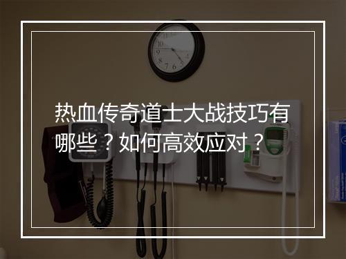 热血传奇道士大战技巧有哪些？如何高效应对？