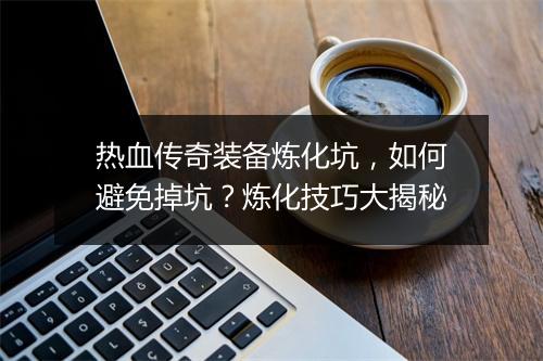 热血传奇装备炼化坑，如何避免掉坑？炼化技巧大揭秘
