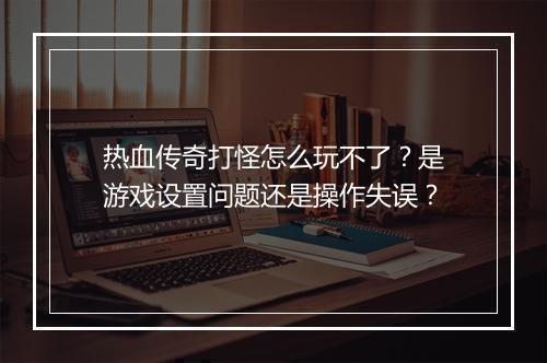 热血传奇打怪怎么玩不了？是游戏设置问题还是操作失误？