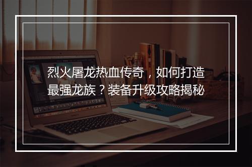 烈火屠龙热血传奇，如何打造最强龙族？装备升级攻略揭秘
