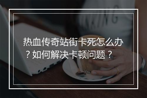 热血传奇站街卡死怎么办？如何解决卡顿问题？