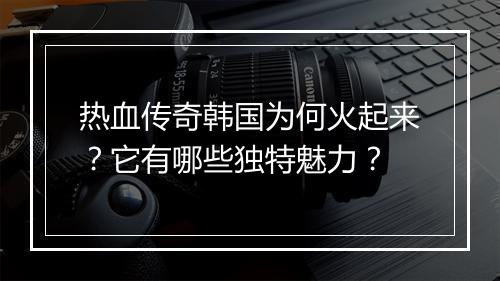 热血传奇韩国为何火起来？它有哪些独特魅力？