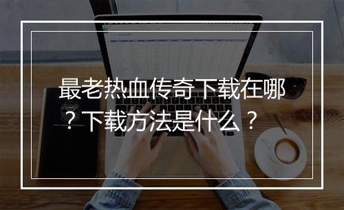 最老热血传奇下载在哪？下载方法是什么？