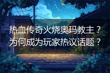 热血传奇火烧奥玛教主？为何成为玩家热议话题？