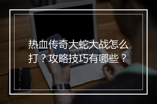 热血传奇大蛇大战怎么打？攻略技巧有哪些？