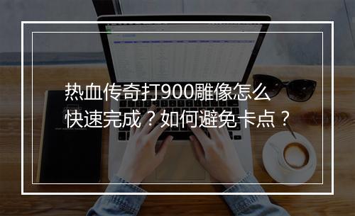 热血传奇打900雕像怎么快速完成？如何避免卡点？