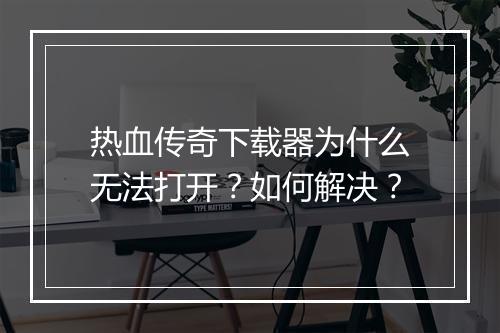 热血传奇下载器为什么无法打开？如何解决？