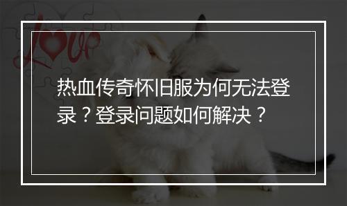 热血传奇怀旧服为何无法登录？登录问题如何解决？