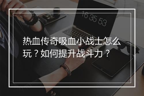 热血传奇吸血小战士怎么玩？如何提升战斗力？