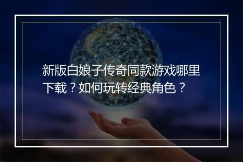 新版白娘子传奇同款游戏哪里下载？如何玩转经典角色？