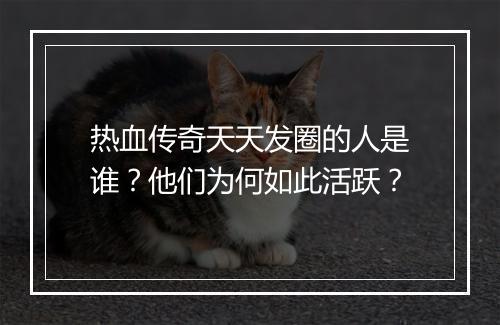 热血传奇天天发圈的人是谁？他们为何如此活跃？