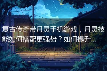 复古传奇带月灵手机游戏，月灵技能如何搭配更强势？如何提升战斗力？