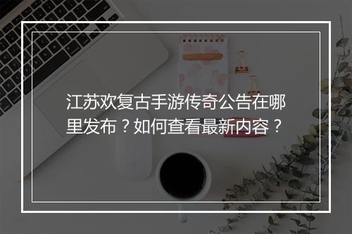 江苏欢复古手游传奇公告在哪里发布？如何查看最新内容？