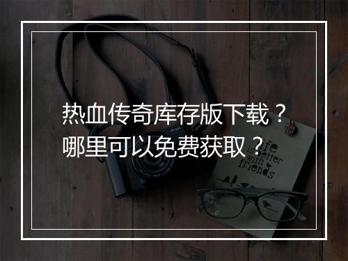热血传奇库存版下载？哪里可以免费获取？