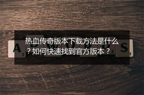 热血传奇版本下载方法是什么？如何快速找到官方版本？