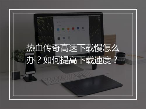 热血传奇高速下载慢怎么办？如何提高下载速度？