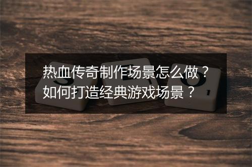 热血传奇制作场景怎么做？如何打造经典游戏场景？