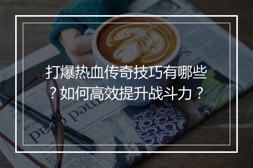 打爆热血传奇技巧有哪些？如何高效提升战斗力？