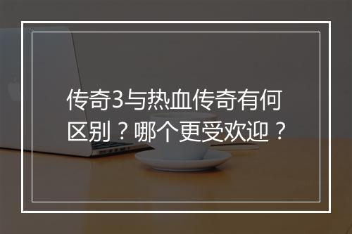 传奇3与热血传奇有何区别？哪个更受欢迎？