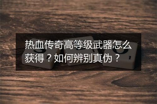 热血传奇高等级武器怎么获得？如何辨别真伪？