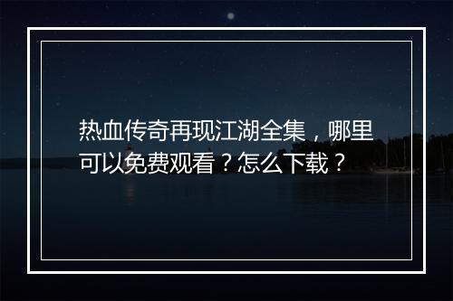 热血传奇再现江湖全集，哪里可以免费观看？怎么下载？