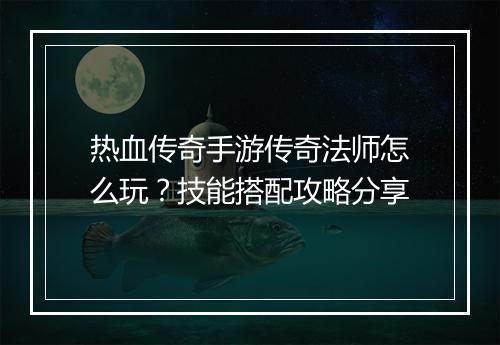 热血传奇手游传奇法师怎么玩？技能搭配攻略分享