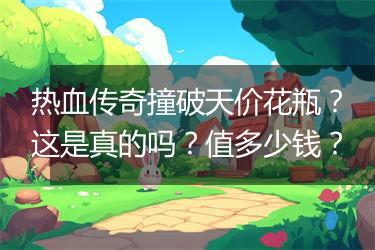 热血传奇撞破天价花瓶？这是真的吗？值多少钱？