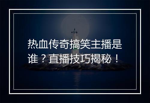 热血传奇搞笑主播是谁？直播技巧揭秘！