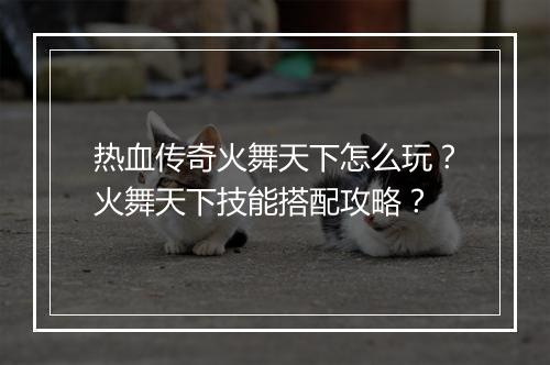 热血传奇火舞天下怎么玩？火舞天下技能搭配攻略？