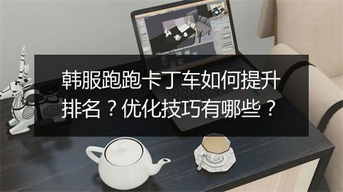 韩服跑跑卡丁车如何提升排名？优化技巧有哪些？