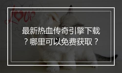 最新热血传奇引擎下载？哪里可以免费获取？