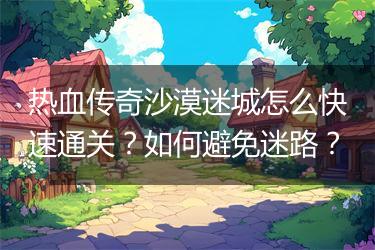 热血传奇沙漠迷城怎么快速通关？如何避免迷路？