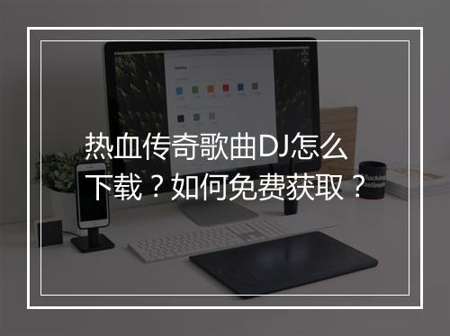热血传奇歌曲DJ怎么下载？如何免费获取？