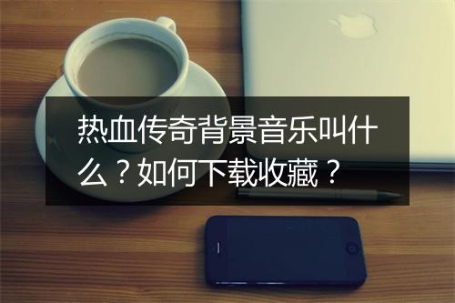 热血传奇背景音乐叫什么？如何下载收藏？