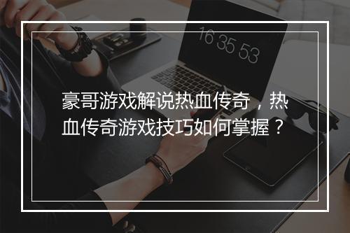 豪哥游戏解说热血传奇，热血传奇游戏技巧如何掌握？