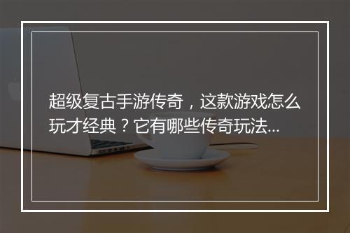 超级复古手游传奇，这款游戏怎么玩才经典？它有哪些传奇玩法？