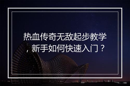 热血传奇无敌起步教学，新手如何快速入门？