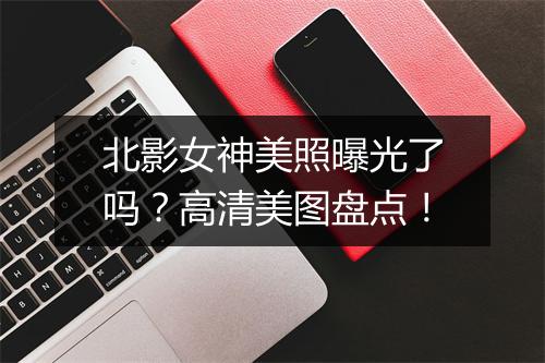 北影女神美照曝光了吗？高清美图盘点！