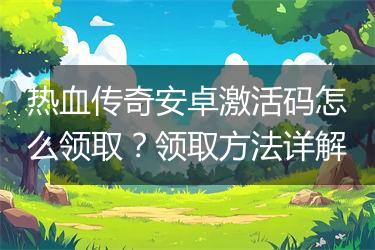 热血传奇安卓激活码怎么领取？领取方法详解