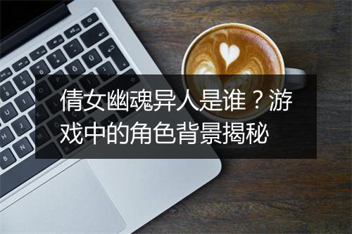 倩女幽魂异人是谁？游戏中的角色背景揭秘