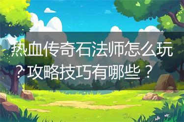 热血传奇石法师怎么玩？攻略技巧有哪些？