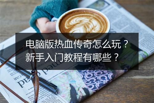 电脑版热血传奇怎么玩？新手入门教程有哪些？