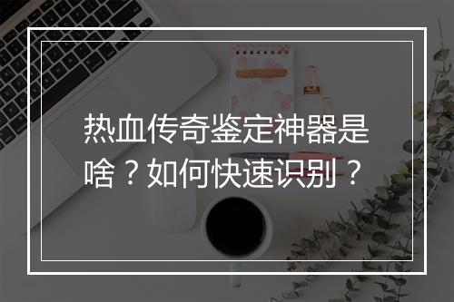 热血传奇鉴定神器是啥？如何快速识别？