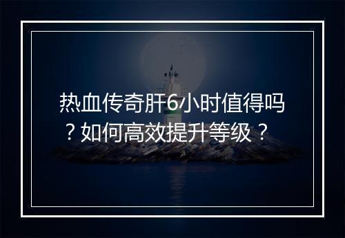 热血传奇肝6小时值得吗？如何高效提升等级？