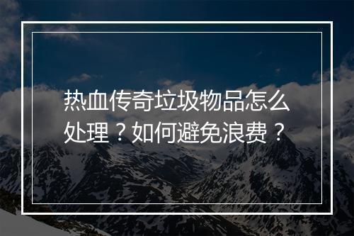 热血传奇垃圾物品怎么处理？如何避免浪费？