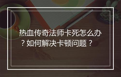 热血传奇法师卡死怎么办？如何解决卡顿问题？