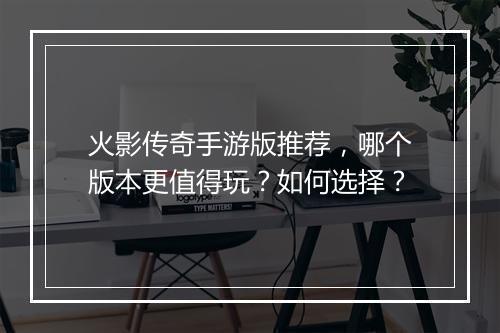 火影传奇手游版推荐，哪个版本更值得玩？如何选择？