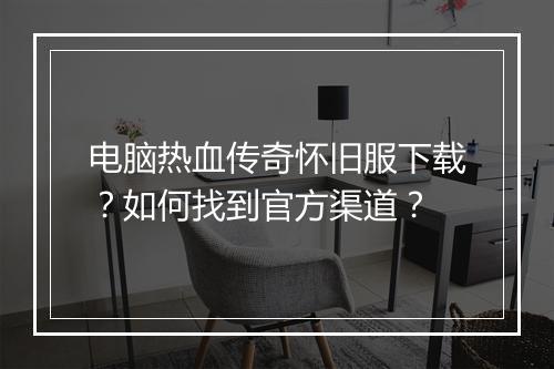 电脑热血传奇怀旧服下载？如何找到官方渠道？