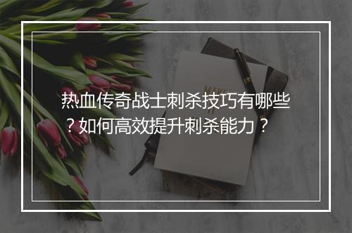 热血传奇战士刺杀技巧有哪些？如何高效提升刺杀能力？